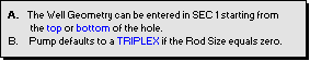 Text Box:  A.  The Well Geometry can be entered in SEC 1 starting from
            the top or bottom of the hole.
  B.     Pump defaults to a TRIPLEX if the Rod Size equals zero.  